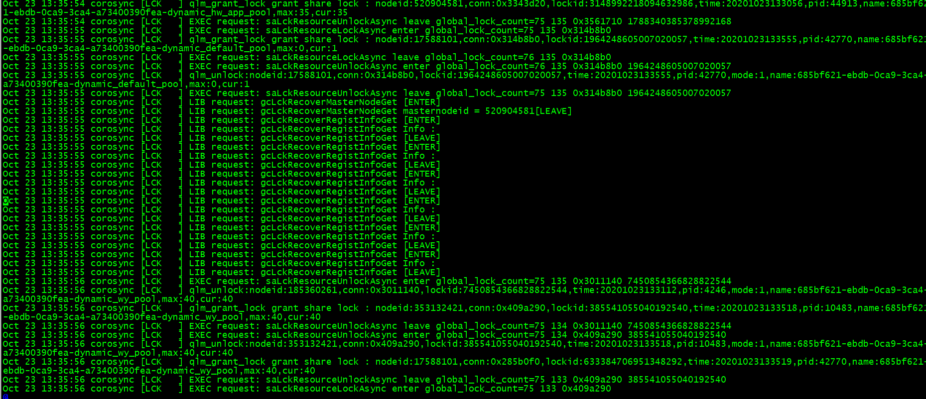 计算机生成了可选文字:
C0r0SynCLLCK
qlm_grant_lockgrantShare]0Ck
node'
Oct
1一ebdb一0ca9一3ca4一a73400390fea-dynamic_hw_app—pool，max：35，Cur：35
13：35
13：35
13：35
13：35
13：35
13：35
13：35
13：35
13：35
13：35
13：35
13：35
13：35
13：35
13：35
13：35
13：35
13：35
13：35
13：35
13：35
13：35
13：35
，C0nn：0×3
，name:
Oct2313：35：54C0r0SynCCLCK
]EXECrequest:saLckResourceun10ckAsyncleaveglobal_10ck_count=751350×3S617101788340385378992168
Oct2313：35：55C0r0SynCCLCK
]EXECrequest:saLckResourceLockAsyncenterglobal_10ck_count=751350×314b8b0
Oct2313：35：55C0r0SynCCLCK
]qlm—grant_lockgrantshare10ck
nodeid：17S88101，C0nn：0×314b8b0，10ckid：196424860S0070200S7，time：20201023133555，pid：42770，name：685bf6乙
一ebdb一0ca9一3ca4一a73400390fea-dynamic_default一p001，max：0，Cur：1
Oct2313：35：55C0r0SynCCLCK
Oct2313：35：55C0r0SynCCLCK
Oct2313：35：55C0r0SynCCLCK
a73400390fea-dynamic_default_pool
EXECrequest:saLckResourceLockAsyncleaveglobal_10ck_count=761350×314b8b0
EXECrequest:saLckResourceun10ckAsyncenterglobal_10ck_count=761350×314b8b0196424860S0070200S7
qlm_unlock：nodeid：17S88101，C0nn：0×314b8b0，10ckid：196424860S0070200S7，time：20201023133555，pid：42770，mode：1，name：685bf621一ebdb一0ca9一3ca4．
Oct
Oct
Oct
Oct
Oct
Oct
Oct
Oct
Oct
Oct
Oct
Oct
Oct
Oct
Oct
Oct
Oct
Oct
Oct
Oct
Oct
Oct
23
23
23
23
23
23
23
23
23
23
23
23
23
23
23
23
23
23
23
23
23
23
23
，max：0，cur：1
EXECrequest:
：56
：56
C0r0SynC
C0r0SynC
C0r0SynC
C0r0SynC
C0r0SynC
C0r0SynC
C0r0SynC
C0r0SynC
C0r0SynC
C0r0SynC
C0r0SynC
C0r0SynC
C0r0SynC
C0r0SynC
C0r0SynC
C0r0SynC
C0r0SynC
C0r0SynC
C0r0SynC
C0r0SynC
C0r0SynC
C0r0SynC
C0r0SynC
CLCK
CLCK
CLCK
CLCK
CLCK
CLCK
CLCK
CLCK
CLCK
CLCK
CLCK
CLCK
CLCK
CLCK
CLCK
CLCK
CLCK
CLCK
CLCK
CLCK
CLCK
CLCK
CLCK
L18
L18
L18
L18
L18
L18
L18
L18
L18
L18
L18
L18
L18
L18
L18
L18
L18
L18
L18
L18
request：
request：
request：
request：
request：
request：
request：
request：
request：
request：
request：
request：
request：
request：
request：
request：
request：
request：
request：
request：
EXECrequest:
saLckResourceunlockAsync
gCLCkRecoverMasterNodeGet
gCLCkRecoverMasterNodeGet
gcLckRecoverRegistInfoGet
gcLckRecoverRegiStInfoGet
gcLckRecoverRegiStInfoGet
gcLckRecoverRegistInfoGet
gcLckRecoverRegistInfoGet
gcLckRecoverRegiStInfoGet
gcLckRecoverRegiStInfoGet
gcLckRecoverRegistInfoGet
gcLckRecoverRegistInfoGet
gcLckRecoverRegiStInfoGet
gcLckRecoverRegiStInfoGet
gcLckRecoverRegistInfoGet
gcLckRecoverRegistInfoGet
gcLckRecoverRegiStInfoGet
gcLckRecoverRegiStInfoGet
gcLckRecoverRegistInfoGet
gcLckRecoverRegistInfoGet
gcLckRecoverRegiStInfoGet
saLckResourceunlockAsync
leaveglobal_10ck_count=751350×314b8b0196424860S0070200S7
CENTER)
masternodeid
520904581CLEAVE)
CENTER)
Info
CLEAVE)
CENTER)
Info
CLEAVE)
CENTER)
Info
CLEAVE)
CENTER)
Info
CLEAVE)
CENTER)
Info
CLEAVE)
CENTER)
Info
CLEAVE)
enterglobal_10ck_count=751350×30111407450854366828822544
qlm_unlock：nodeid：18S360261，C0nn：0×3011140，10ckid：7450854366828822544，time：20201023133112，pid：4246，mode：1，name：685bf621一ebdb一0ca9一3ca4．
a73400390fea-dynamic—wy—pool，max：40，Cur：40
Oct2313：35：56C0r0SynCCLCK
]qlm—grant_lockgrantshare10ck
nodeid：353132421，C0nn：0×409a290，10ckid：385S410SS040192S40，time：20201023133518，pid：10483，name：685bf6乙
一ebdb一0ca9一3ca4一a73400390fea-dynamic—wy—pool，max：40，Cur：40
Oct2313：35：56C0r0SynCCLCK
]EXECrequest:saLckResourceun10ckAsyncleaveglobal_10ck_count=751340×30111407450854366828822544
Oct2313：35：56C0r0SynCCLCK
]EXECrequest:saLckResourceun10ckAsyncenterglobal_10ck_count=751340×409a290385541055040192540
Oct2313：35：56C0r0SynCCLCK
]qlm_unlock：n0deid：3S3132421，C0nn：0×409a290，10ckid：385541055040192540，tin：20201023133S18，pid：10483，mode：，name：685bf621一ebdb一0ca9一3ca4．
a73400390fea-dynamic—wy—pool，max：40，Cur：40
Oct2313：35：56C0r0SynCCLCK
]qlm—grant_lockgrantshare10ck
nodeid：17S88101，C0nn：0×28Sb0f0，10ckid：633384706951348292，time：20201023133519，pid：42770，name：68Sbf621．
ebdb一0ca9一3ca4一a73400390fea-dynamic—wy—pool，max：40，Cur：40
Oct2313：35：56C0r0SynCCLCK
]EXECrequest:saLckResourceun10ckAsyncleaveglobal_10ck_count=751330×409a290385541055040192540
Oct2313：35：56C0r0SynCCLCK
]EXECrequest:saLckResourceLockAsyncenterglobal_10ck_count=751330×409a290
