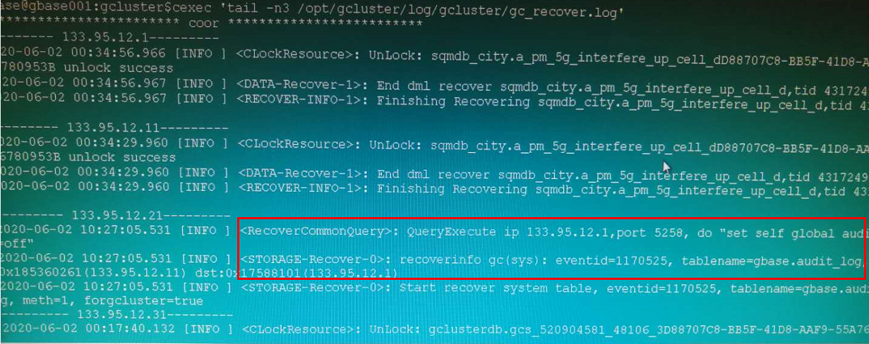 计算机生成了可选文字:
e@gb彐5e001:gcluster$cexec
，tail—n3/opt/gcluster/log/gcluster/gcrecover.log，
COOL"
133，95．12．1一
0一06一0200：34：56．966[INFO
<CLockResource>：UnLOCk：sqmdbcity.a_pm5ginterfereupc91上dD88707C8一BB5F一41D8一
780953Bunlocksucce55
20一06一0200：34：56·967[INFO
<DÄTA-Recover—1>：Enddrnlrecoversqmdb_city．a_pm5ginterfereup_cell_d,tid431724
20一06一0200：34：56．967[INFO
<RECOVER—INFO—1>：FinishingRecoveringsqmdbcity•a_pm5g一主n诧rfere_up_celld,℃主d4．
133．95．12．11一
20一06一0200：34：29·960[INFO
<CLockResource>：UnLock：sqmdbcity．a_pm5ginterfere_upcelldD88707C8一BB5F一41D8一
780953Bunlocksucce5s
20一06一0200：34：29·960〔INFO
<DATA—Recover—1>：EnddmIrecover3qmdbcity.a_pm5gintrfereup_ce11d，亡d4317249
02Q一06一0200：34：29·960[INFO
<RECOVER—INFO—1>：主n主sh主ngRecoveringsqmdb_city.a_pm5g_interfere_up_celld,tid43．
133。95·12·21一
020一06一0210：27：05·531[INFO
<RecovercomohQuerp：QueryExecuteip133．95．12．1，port5258，do”setselfg10alaudi
Oft"
020一06一0210：27：05531[INFO
<STORAGE—Recover—0>:;recoverirxfogc(sys)：event土d=1170525，tablename=gbase·audit10
x185360261《133．95·12．11）dst：017588101133．95、12．1）《t
]<STORAGE—ReeOver—P>f7'《，下新esystemtable，eventid=1170525,tablename=gbase．aud:
020一06一0210：27：05“531[INFO
meth=l，forgcluster=true
133·95·12．31一
]<CLOcEResout《0>《UnLPck:gclusterdb.gc$520904581481063D88707C8一BB541D8一禹F9一55A7E
2020一06一0200：17：40·132[INFO